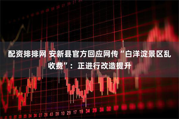 配资排排网 安新县官方回应网传“白洋淀景区乱收费”：正进行改造提升