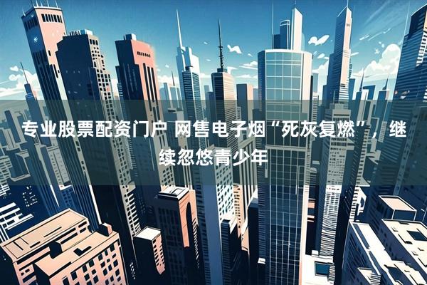 专业股票配资门户 网售电子烟“死灰复燃”，继续忽悠青少年