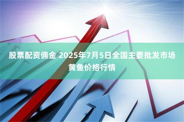 股票配资佣金 2025年7月5日全国主要批发市场黄鱼价格行情
