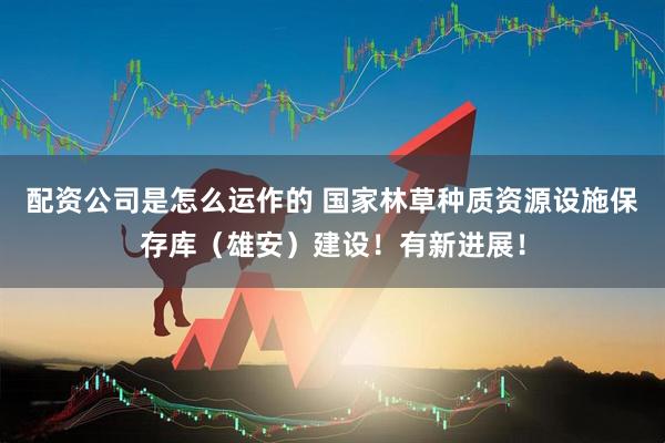 配资公司是怎么运作的 国家林草种质资源设施保存库（雄安）建设！有新进展！