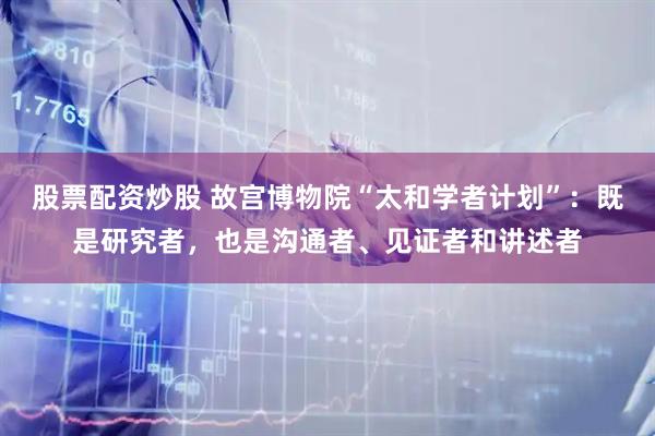 股票配资炒股 故宫博物院“太和学者计划”：既是研究者，也是沟通者、见证者和讲述者