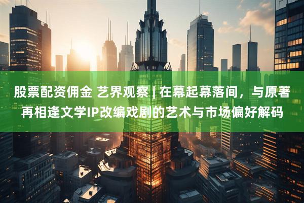 股票配资佣金 艺界观察 | 在幕起幕落间，与原著再相逢文学IP改编戏剧的艺术与市场偏好解码