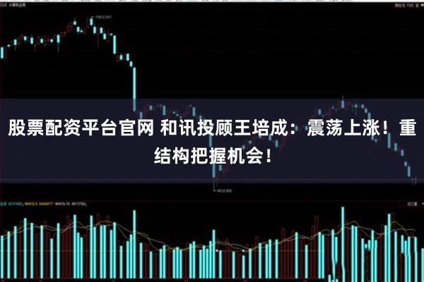 股票配资平台官网 和讯投顾王培成：震荡上涨！重结构把握机会！