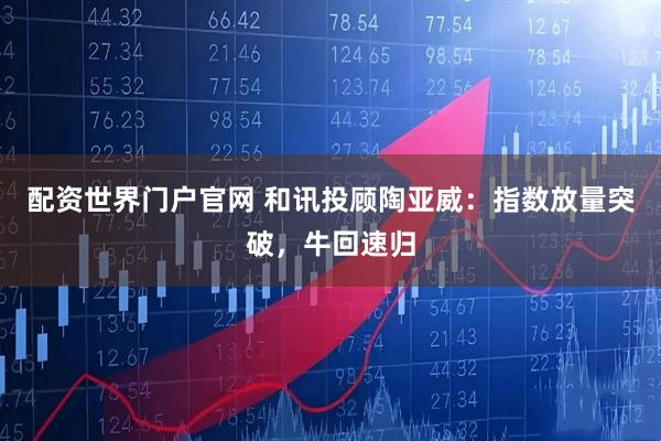 配资世界门户官网 和讯投顾陶亚威：指数放量突破，牛回速归