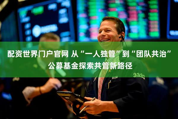 配资世界门户官网 从“一人独管”到“团队共治” 公募基金探索共管新路径