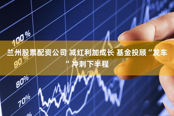 兰州股票配资公司 减红利加成长 基金投顾“发车”冲刺下半程