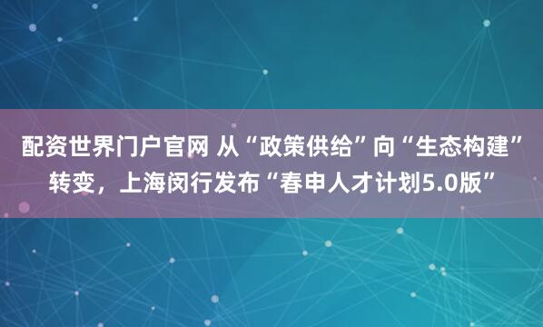 配资世界门户官网 从“政策供给”向“生态构建”转变，上海闵行发布“春申人才计划5.0版”