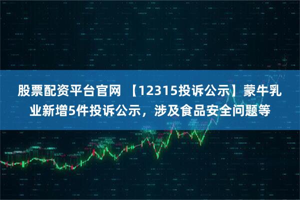 股票配资平台官网 【12315投诉公示】蒙牛乳业新增5件投诉公示，涉及食品安全问题等