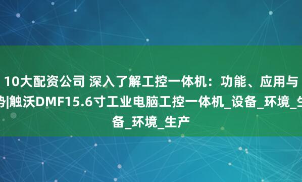 10大配资公司 深入了解工控一体机：功能、应用与优势|触沃DMF15.6寸工业电脑工控一体机_设备_环境_生产