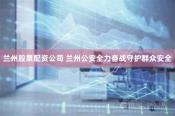 兰州股票配资公司 兰州公安全力奋战守护群众安全
