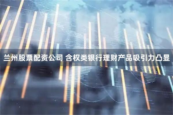兰州股票配资公司 含权类银行理财产品吸引力凸显