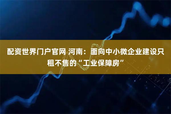 配资世界门户官网 河南：面向中小微企业建设只租不售的“工业保障房”
