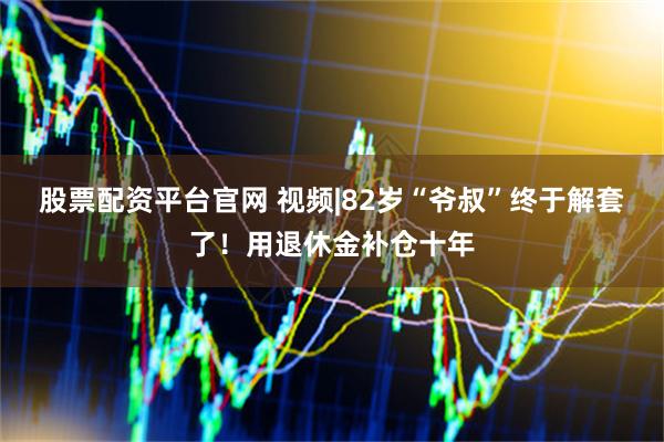 股票配资平台官网 视频|82岁“爷叔”终于解套了！用退休金补仓十年