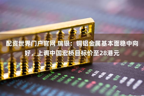配资世界门户官网 瑞银：铜铝金属基本面稳中向好，上调中国宏桥目标价至28港元