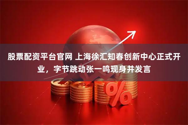 股票配资平台官网 上海徐汇知春创新中心正式开业，字节跳动张一鸣现身并发言