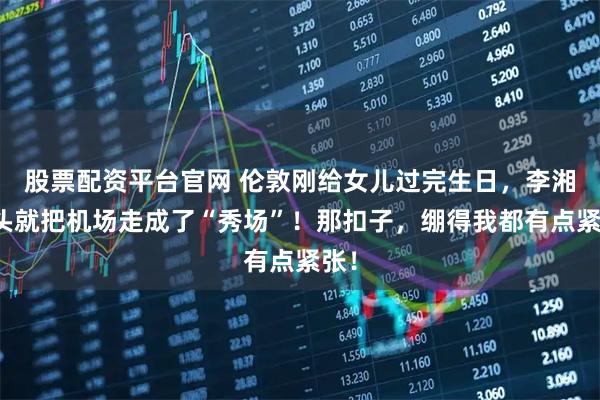股票配资平台官网 伦敦刚给女儿过完生日,李湘转头就把机场走成了“秀场”!那扣子,绷得我都有点紧张!