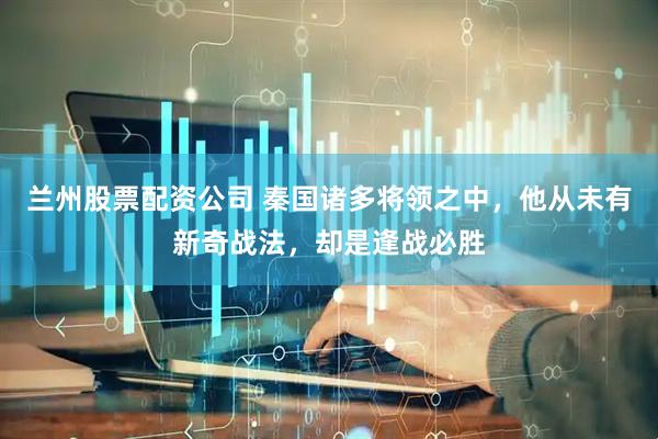 兰州股票配资公司 秦国诸多将领之中,他从未有新奇战法,却是逢战必胜