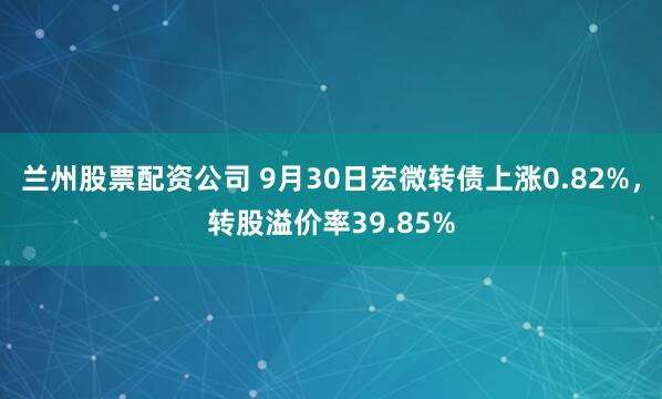 兰州股票配资公司 9月30日宏微转债上涨0.82%,转股溢价率39.85%