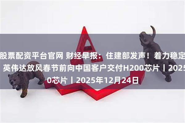 股票配资平台官网 财经早报：住建部发声！着力稳定房地产市场，英伟达放风春节前向中国客户交付H200芯片丨2025年12月24日