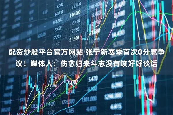 配资炒股平台官方网站 张宁新赛季首次0分惹争议！媒体人：伤愈归来斗志没有该好好谈话