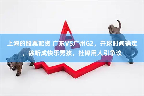 上海的股票配资 广东VS广州G2，开球时间确定，徐昕成快乐男孩，杜锋用人引争议