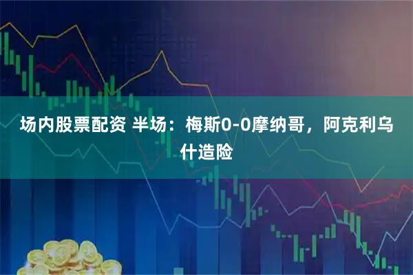 场内股票配资 半场：梅斯0-0摩纳哥，阿克利乌什造险