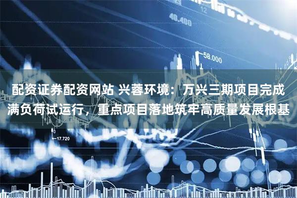 配资证券配资网站 兴蓉环境：万兴三期项目完成满负荷试运行，重点项目落地筑牢高质量发展根基
