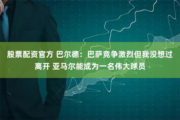 股票配资官方 巴尔德：巴萨竞争激烈但我没想过离开 亚马尔能成为一名伟大球员